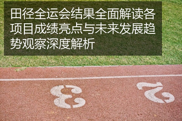 田径全运会结果全面解读各项目成绩亮点与未来发展趋势观察深度解析