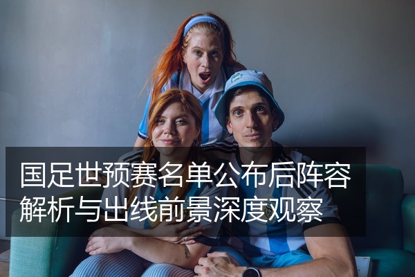 国足世预赛名单公布后阵容解析与出线前景深度观察