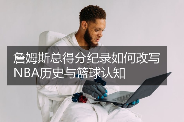 詹姆斯总得分纪录如何改写NBA历史与篮球认知