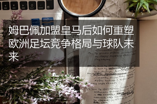 姆巴佩加盟皇马后如何重塑欧洲足坛竞争格局与球队未来